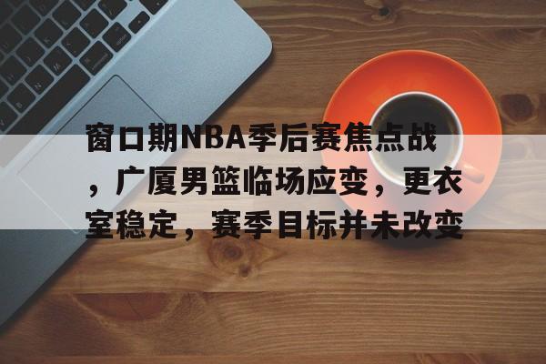 关于窗口期NBA季后赛焦点战，广厦男篮临场应变，更衣室稳定，赛季目标并未改变的信息-英雄联盟S15